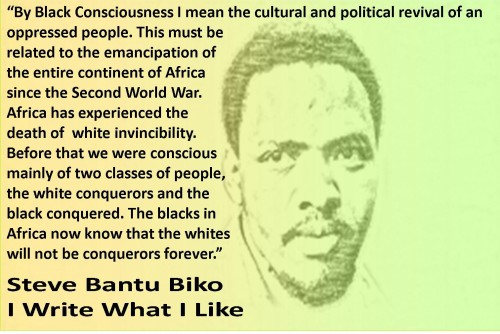 Image of Steve Biko with quote reading: “By Black Consciousness I mean the cultural and political revival of an oppressed people. This must be  related to the emancipation of the  entire continent of Africa since  the Second World War. Africa  has experienced the death of  white invincibility. Before that  we were conscious mainly of  two classes of people, the  white conquerors and the black  conquered. The blacks in Africa  now know that the whites will  not be conquerors forever.”  Steve Bantu Biko I Write What I Like