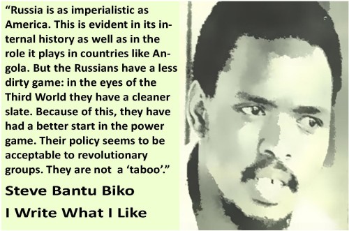 Image of Steve Biko with the quote “Russia is as imperialistic as America. This is evident in its internal history as well as in the role it plays in countries like Angola. But the Russians have a less dirty game: in the eyes of the Third World they have a cleaner slate. Because of this, they have had a better start in the power game. Their policy seems to be acceptable to revolutionary groups. They are not  a ‘taboo’.” The quote comes from the book I Write What I Like.