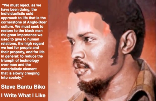 Image of Steve Biko with a quote from the book I Write What I Like which states “We must reject, as we have been doing, the individualistic cold approach to life that is the cornerstone of Anglo-Boer culture. We must seek to restore to the black man the great importance we used to give to human relations, the high regard we had for people and their property, and for life in general; to reduce the triumph of technology over man and the materialistic element that is slowly creeping into society.”